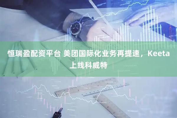 恒瑞盈配资平台 美团国际化业务再提速，Keeta上线科威特