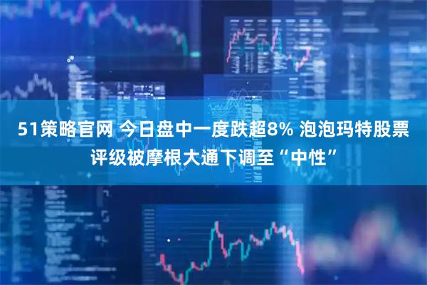 51策略官网 今日盘中一度跌超8% 泡泡玛特股票评级被摩根大通下调至“中性”