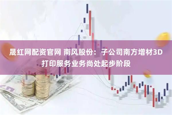 晟红网配资官网 南风股份：子公司南方增材3D打印服务业务尚处起步阶段