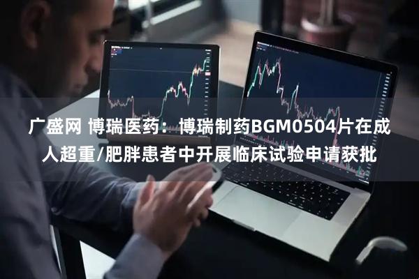 广盛网 博瑞医药：博瑞制药BGM0504片在成人超重/肥胖患者中开展临床试验申请获批