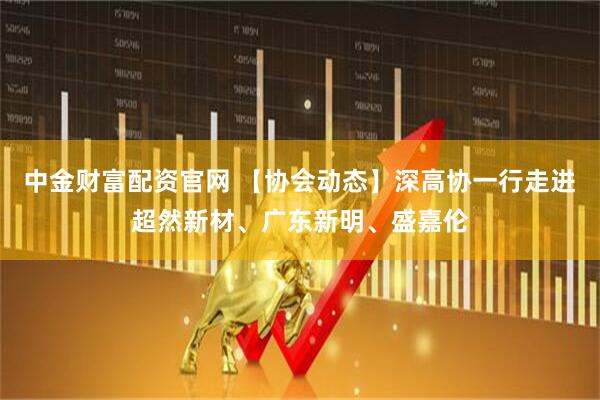 中金财富配资官网 【协会动态】深高协一行走进超然新材、广东新明、盛嘉伦