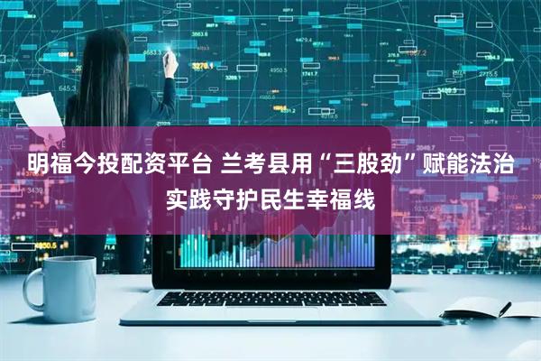 明福今投配资平台 兰考县用“三股劲”赋能法治实践守护民生幸福线