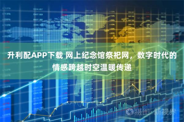 升利配APP下载 网上纪念馆祭祀网，数字时代的情感跨越时空温暖传递