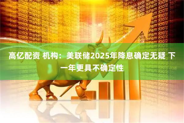 高亿配资 机构：美联储2025年降息确定无疑 下一年更具不确定性