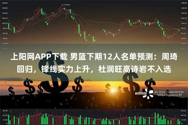 上阳网APP下载 男篮下期12人名单预测：周琦回归，锋线实力上升，杜润旺高诗岩不入选