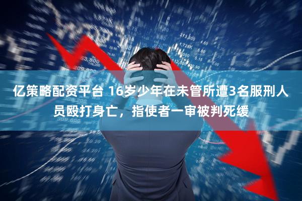 亿策略配资平台 16岁少年在未管所遭3名服刑人员殴打身亡，指使者一审被判死缓
