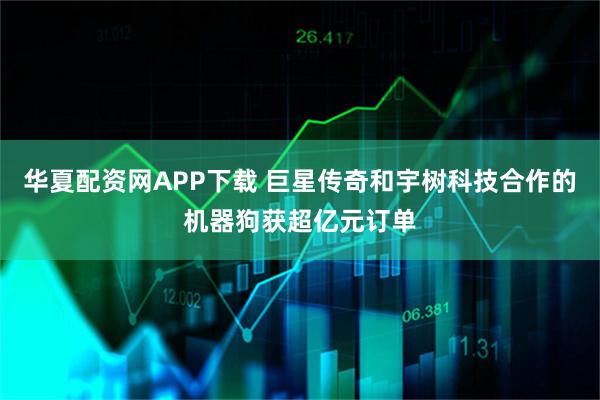 华夏配资网APP下载 巨星传奇和宇树科技合作的机器狗获超亿元订单