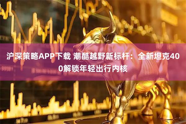 沪深策略APP下载 潮酷越野新标杆：全新坦克400解锁年轻出行内核