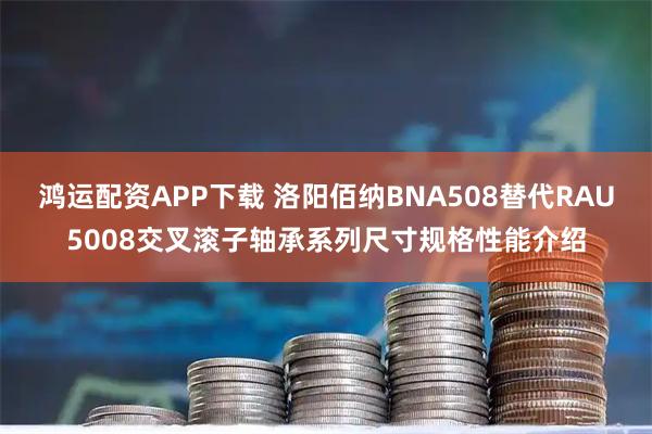 鸿运配资APP下载 洛阳佰纳BNA508替代RAU5008交叉滚子轴承系列尺寸规格性能介绍