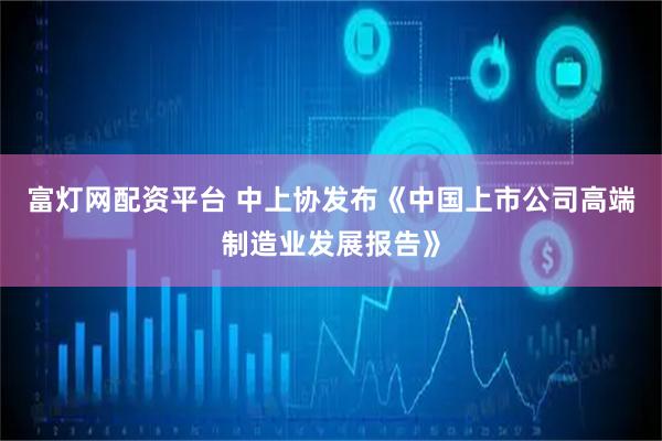 富灯网配资平台 中上协发布《中国上市公司高端制造业发展报告》