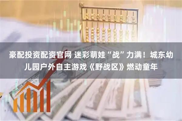 豪配投资配资官网 迷彩萌娃“战”力满！城东幼儿园户外自主游戏《野战区》燃动童年