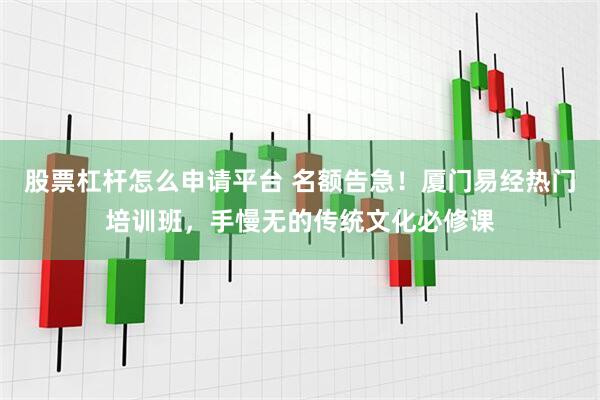 股票杠杆怎么申请平台 名额告急！厦门易经热门培训班，手慢无的传统文化必修课
