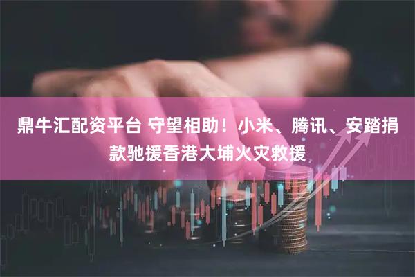 鼎牛汇配资平台 守望相助！小米、腾讯、安踏捐款驰援香港大埔火灾救援