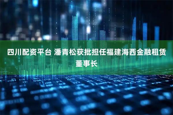 四川配资平台 潘青松获批担任福建海西金融租赁董事长