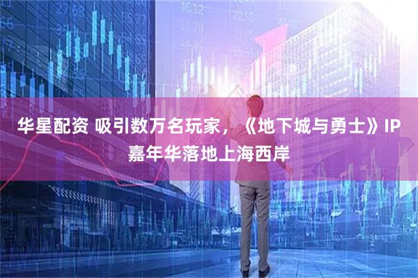 华星配资 吸引数万名玩家，《地下城与勇士》IP嘉年华落地上海西岸