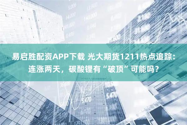 易启胜配资APP下载 光大期货1211热点追踪：连涨两天，碳酸锂有“破顶”可能吗？