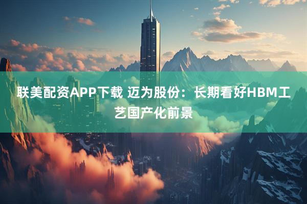 联美配资APP下载 迈为股份：长期看好HBM工艺国产化前景