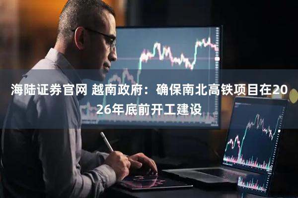 海陆证券官网 越南政府：确保南北高铁项目在2026年底前开工建设