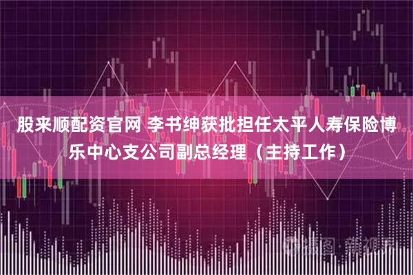 股来顺配资官网 李书绅获批担任太平人寿保险博乐中心支公司副总经理（主持工作）