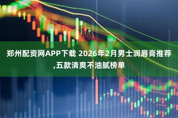 郑州配资网APP下载 2026年2月男士润唇膏推荐,五款清爽不油腻榜单