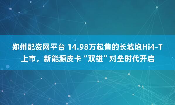 郑州配资网平台 14.98万起售的长城炮Hi4-T上市，新能源皮卡“双雄”对垒时代开启