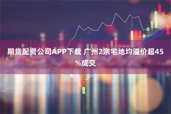 期货配资公司APP下载 广州2宗宅地均溢价超45%成交