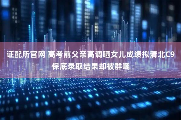 证配所官网 高考前父亲高调晒女儿成绩拟清北C9保底录取结果却被群嘲