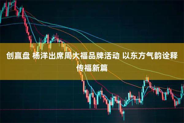 创赢盘 杨洋出席周大福品牌活动 以东方气韵诠释传福新篇