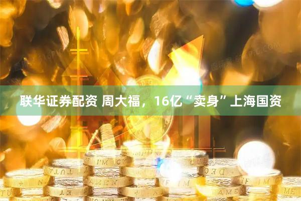 联华证券配资 周大福，16亿“卖身”上海国资