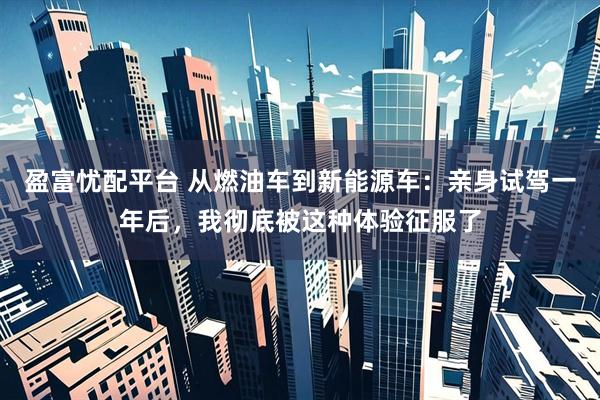 盈富忧配平台 从燃油车到新能源车：亲身试驾一年后，我彻底被这种体验征服了
