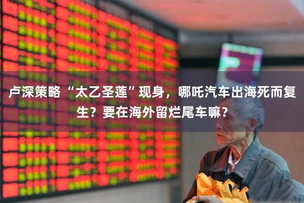 卢深策略 “太乙圣莲”现身，哪吒汽车出海死而复生？要在海外留烂尾车嘛？