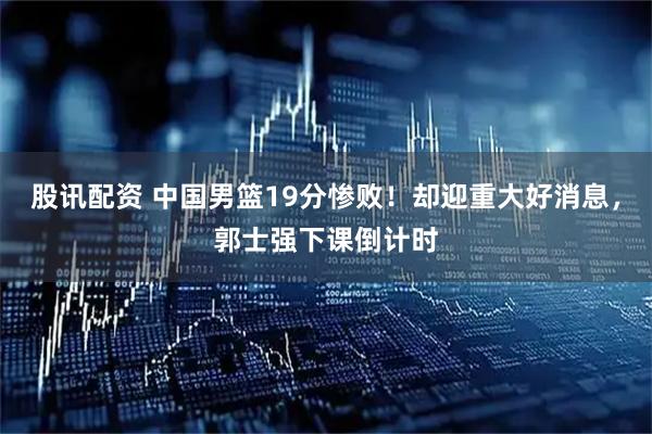 股讯配资 中国男篮19分惨败！却迎重大好消息，郭士强下课倒计时
