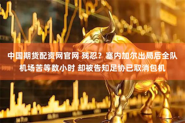 中国期货配资网官网 残忍？塞内加尔出局后全队机场苦等数小时 却被告知足协已取消包机